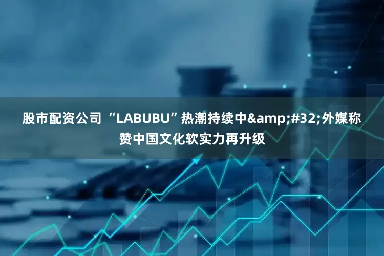 股市配资公司 “LABUBU”热潮持续中 外媒称赞中国文化软实力再升级