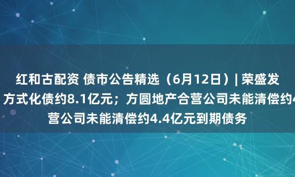 红和古配资 债市公告精选（6月12日）| 荣盛发展拟“以物抵债”方式化债约8.1亿元；方圆地产合营公司未能清偿约4.4亿元到期债务