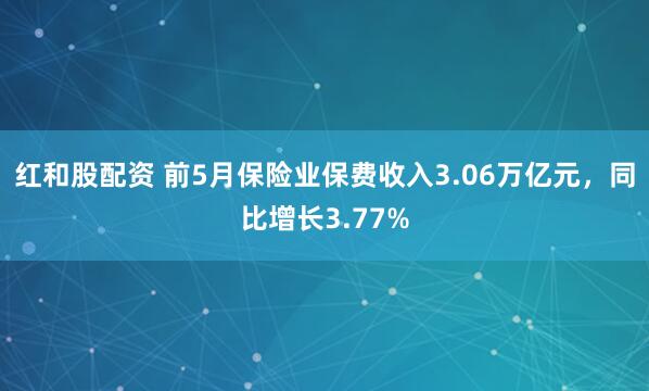 红和股配资 前5月保险业保费收入3.06万亿元，同比增长3.77%