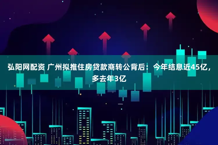 弘阳网配资 广州拟推住房贷款商转公背后：今年结息近45亿，多去年3亿