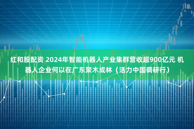 红和股配资 2024年智能机器人产业集群营收超900亿元 机器人企业何以在广东聚木成林（活力中国调研行）