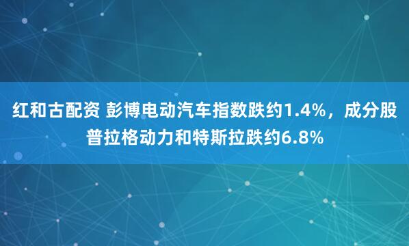红和古配资 彭博电动汽车指数跌约1.4%，成分股普拉格动力和特斯拉跌约6.8%