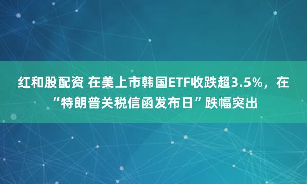 红和股配资 在美上市韩国ETF收跌超3.5%，在“特朗普关税信函发布日”跌幅突出