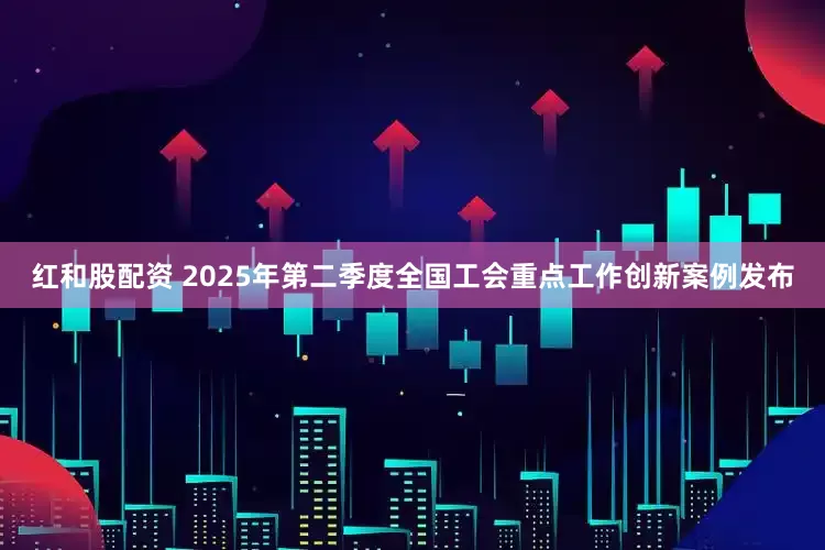 红和股配资 2025年第二季度全国工会重点工作创新案例发布