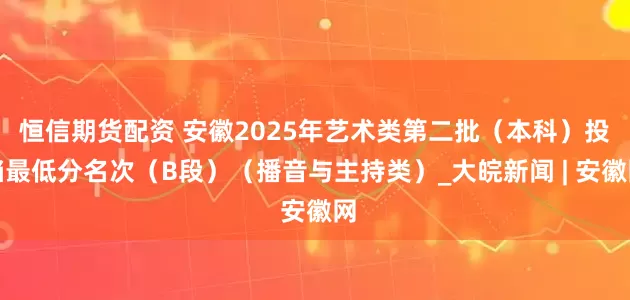 恒信期货配资 安徽2025年艺术类第二批（本科）投档最低分名次（B段）（播音与主持类）_大皖新闻 | 安徽网
