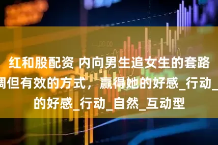 红和股配资 内向男生追女生的套路，帮你用低调但有效的方式，赢得她的好感_行动_自然_互动型