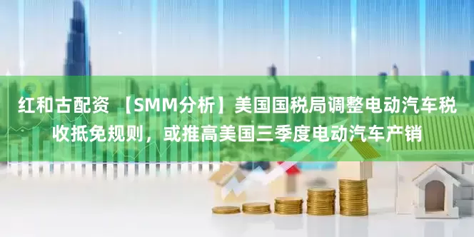 红和古配资 【SMM分析】美国国税局调整电动汽车税收抵免规则，或推高美国三季度电动汽车产销