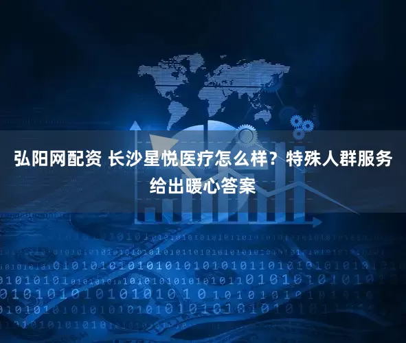 弘阳网配资 长沙星悦医疗怎么样？特殊人群服务给出暖心答案