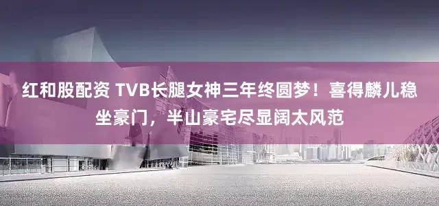 红和股配资 TVB长腿女神三年终圆梦！喜得麟儿稳坐豪门，半山豪宅尽显阔太风范