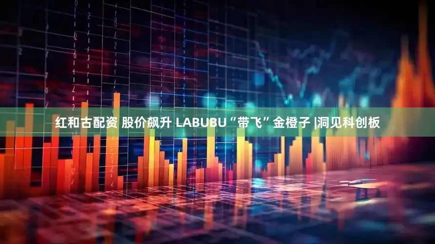 红和古配资 股价飙升 LABUBU“带飞”金橙子 |洞见科创板