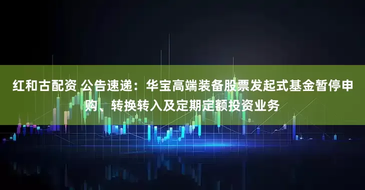 红和古配资 公告速递：华宝高端装备股票发起式基金暂停申购、转换转入及定期定额投资业务